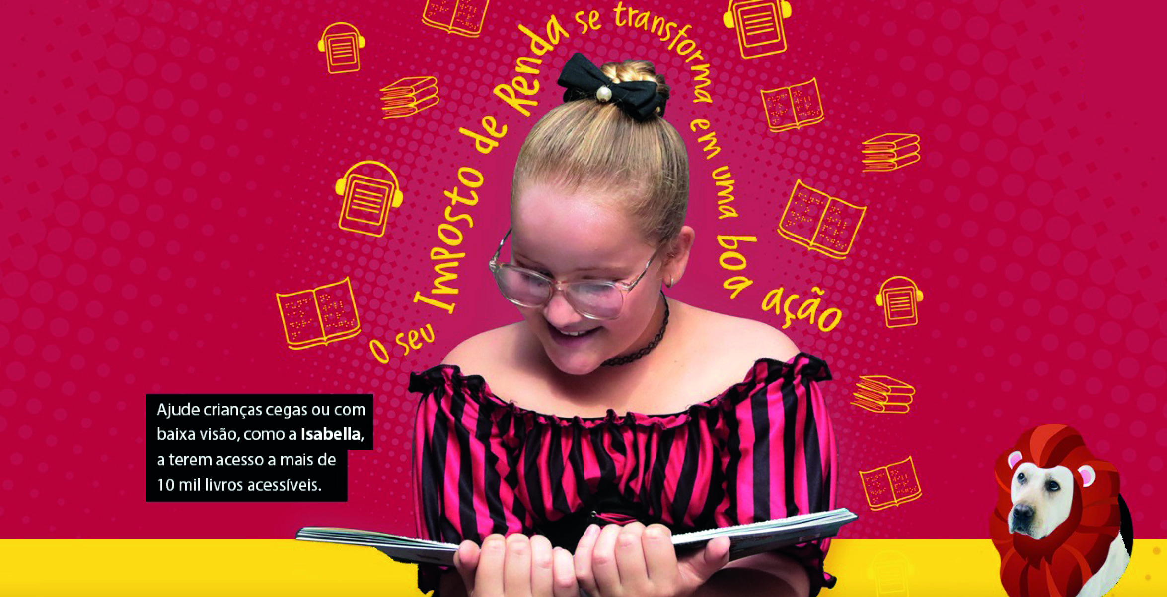 Imagem de fundo vermelho com ícones amarelos de diferentes formatos de livros (fazendo alusão a livros em braille e digital acessível). Sobre ele, faixa amarela na parte inferior da imagem. Sobre, há uma foto de Isabella segurando um livro, ao centro. Ela sorri e olha para baixo, como se estivesse lendo. Acima de sua cabeça, se lê a frase “O seu imposto de renda se transforma em uma boa ação” escrito em amarelo. À esquerda de Isabella, está escrito “Ajude crianças cegas ou com baixa visão, como a Isabella, a terem acesso a mais de 10 mil livros acessíveis”. À sua direita está uma foto do cão-guia Rudy com uma juba de leão feita digitalmente.