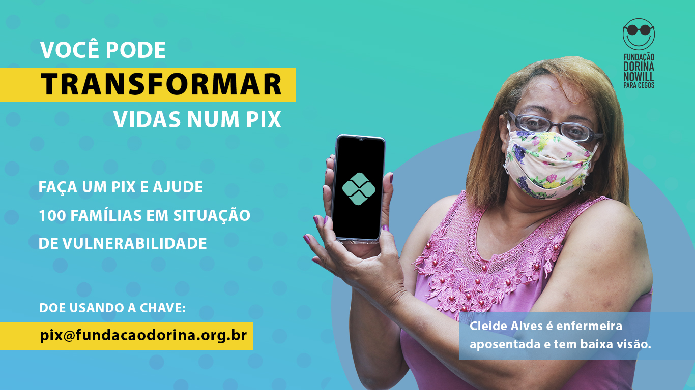 Descrição da imagem: banner virtual com a foto de uma mulher segurando um smartphone com as duas mãos. Ela usa óculos de grau e máscara. Ao lado esquerdo há o texto "Você pode transformar vidas num Pix. Faça um Pix e ajude 100 famílias em situação de vulnerabilidade. Doe usando a chave pix@fundacaodorina.org.br. Cleide Alves é enfermeira aposentada e tem baixa visão"